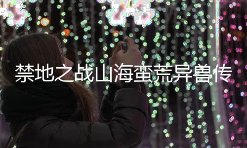 禁地之战山海蛮荒异兽传