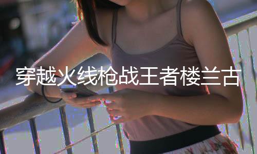 穿越火线枪战王者楼兰古墓体验服版