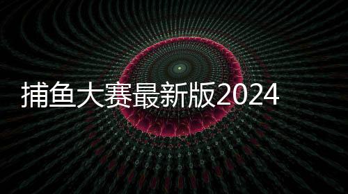 捕鱼大赛最新版2024