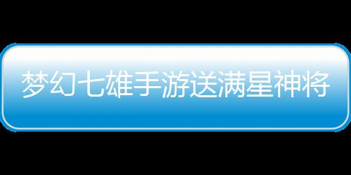梦幻七雄手游送满星神将刷充