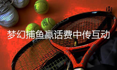 梦幻捕鱼赢话费中传互动2025