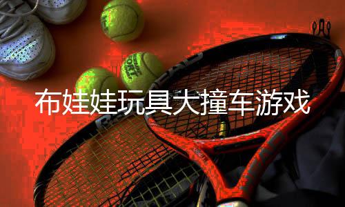 布娃娃玩具大撞车游戏
