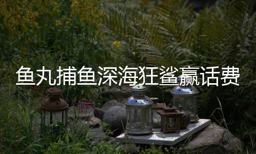 鱼丸捕鱼深海狂鲨赢话费官方正版2025
