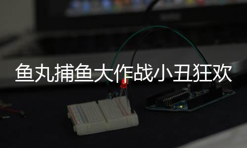 鱼丸捕鱼大作战小丑狂欢九周年版本