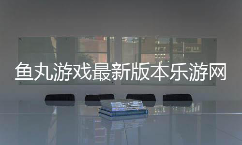 鱼丸游戏最新版本乐游网